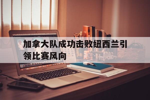 关于加拿大队成功击败纽西兰引领比赛风向的信息 关于加拿大队成功击败纽西兰引领比赛风向的信息
