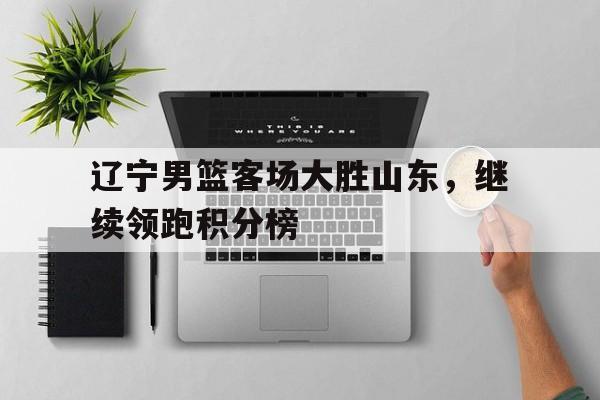 辽宁男篮客场大胜山东，继续领跑积分榜的简单介绍